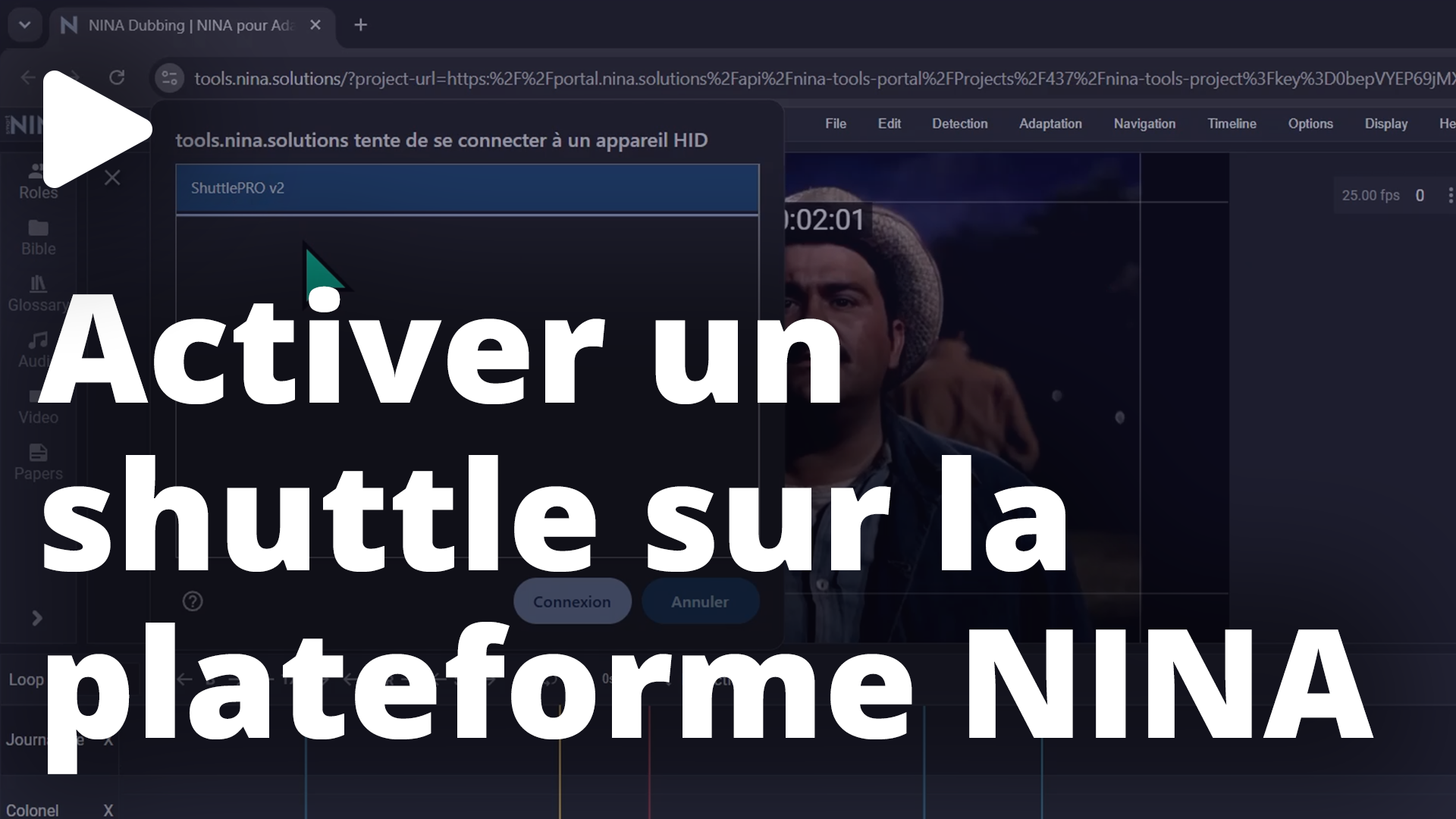 Activer un shuttle sur la plateforme NINA Cette vidéo va permettre de rendre un Shuttle actif sur la plateforme NINA. Connecter le shuttle Ouvrez un projet dans l'application NINA Dubbing. Dans le menu, cliquez sur ""Help"" puis ""Connect Shuttle"". Une fenêtre de votre navigateur s'ouvre. Sélectionnez votre shuttle dans la liste. Validez en cliquant sur ""Connexion"" Une fois la connexion active, une icône s'affiche dans le nom de l'onglet. Cette connexion reste d’ailleurs active, sur tous les projets, tant que votre navigateur n'est pas fermé. Votre Shuttle est désormais opérationnel dans les applications Nina. Vous pouvez maintenant piloter la lecture, naviguer dans la timeline et utiliser les raccourcis.